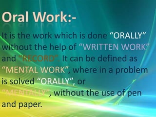 It is the work which is done “ORALLY”
without the help of “WRITTEN WORK”
and “RECORD”. It can be defined as
“MENTAL WORK”, where in a problem
is solved “ORALLY”, or
“MENTALLY”, without the use of pen
and paper.

 