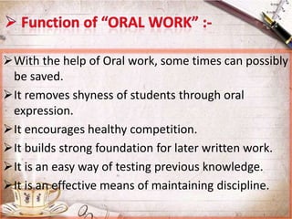 With the help of Oral work, some times can possibly
be saved.
It removes shyness of students through oral
expression.
It encourages healthy competition.
It builds strong foundation for later written work.
It is an easy way of testing previous knowledge.
It is an effective means of maintaining discipline.

 