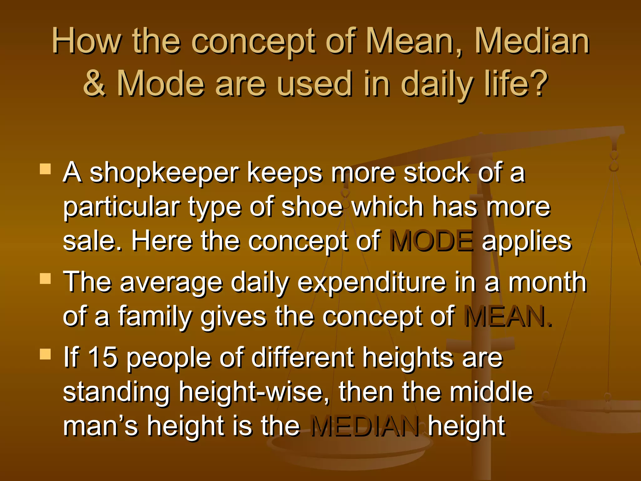 How the concept of Mean, Median
& Mode are used in daily life?






A shopkeeper keeps more stock of a
particular type of shoe which has more
sale. Here the concept of MODE applies
The average daily expenditure in a month
of a family gives the concept of MEAN.
If 15 people of different heights are
standing height-wise, then the middle
man’s height is the MEDIAN height

 