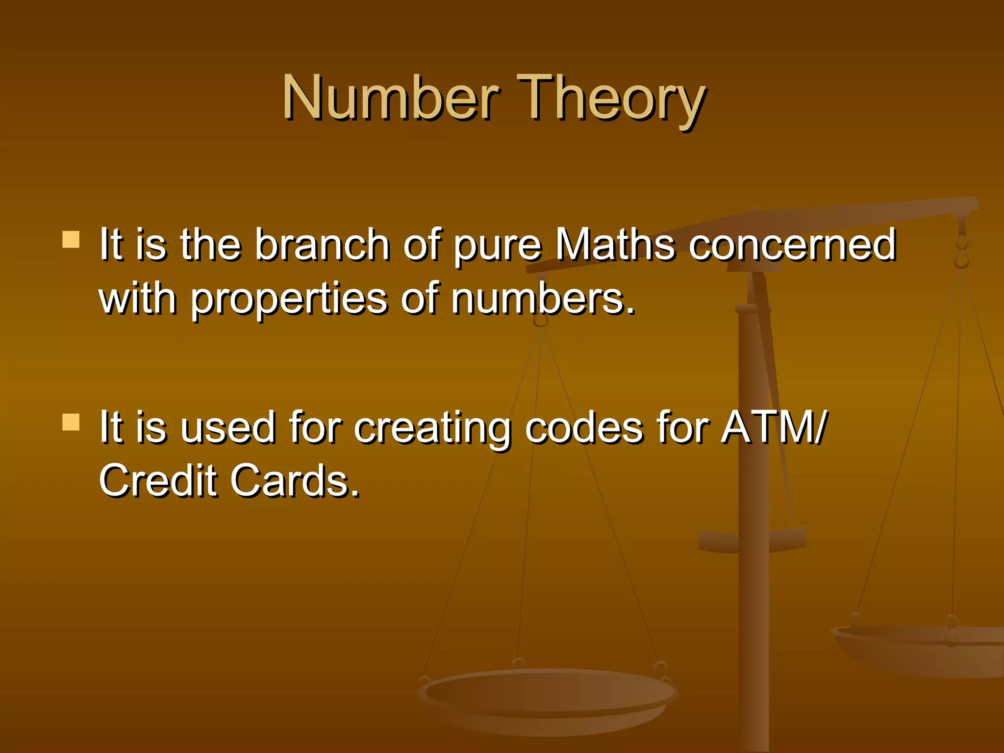Number Theory




It is the branch of pure Maths concerned
with properties of numbers.
It is used for creating codes for ATM/
Credit Cards.

 
