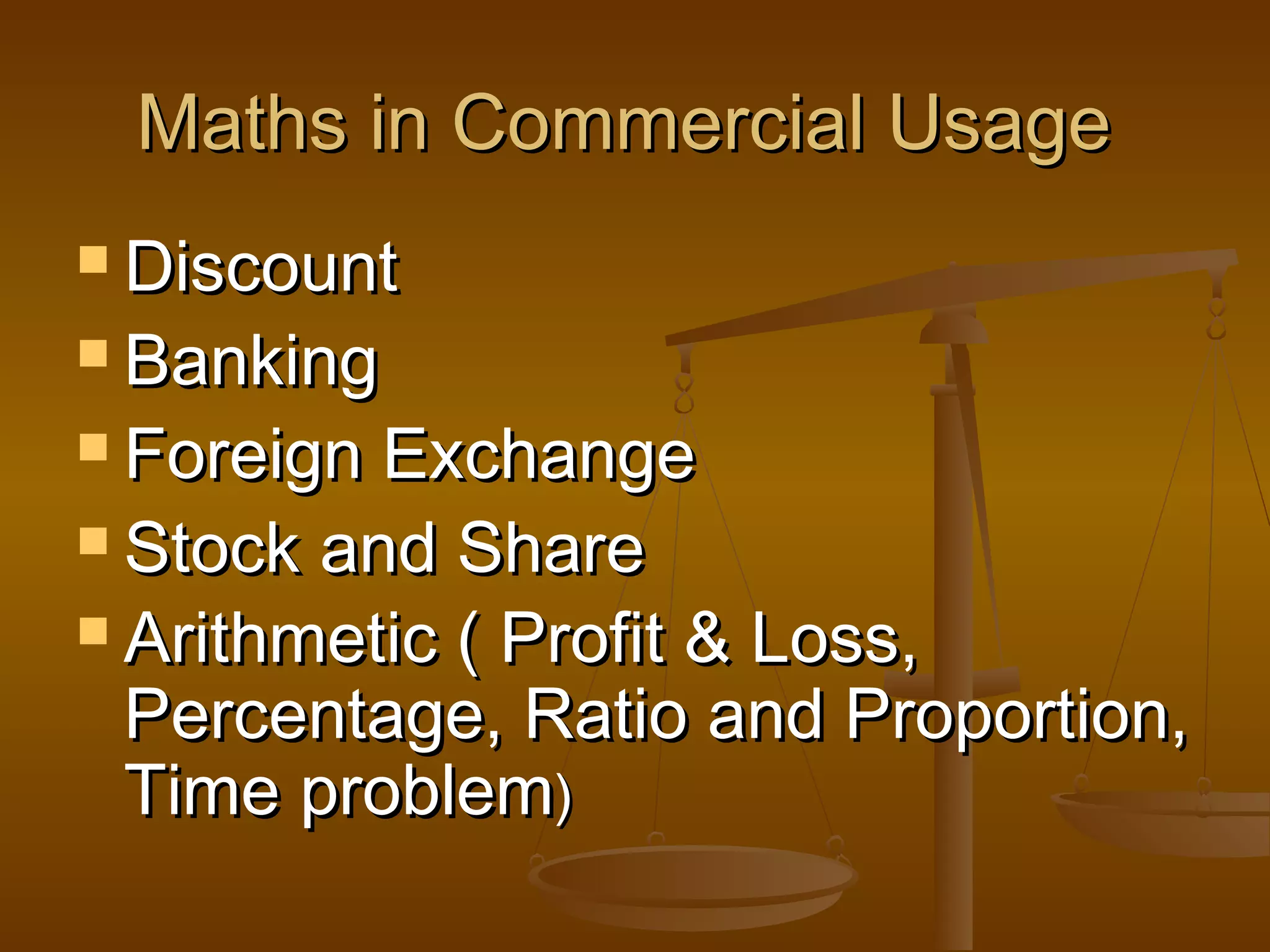 Maths in Commercial Usage
 Discount
 Banking
 Foreign

Exchange
 Stock and Share
 Arithmetic ( Profit & Loss,
Percentage, Ratio and Proportion,
Time problem)

 