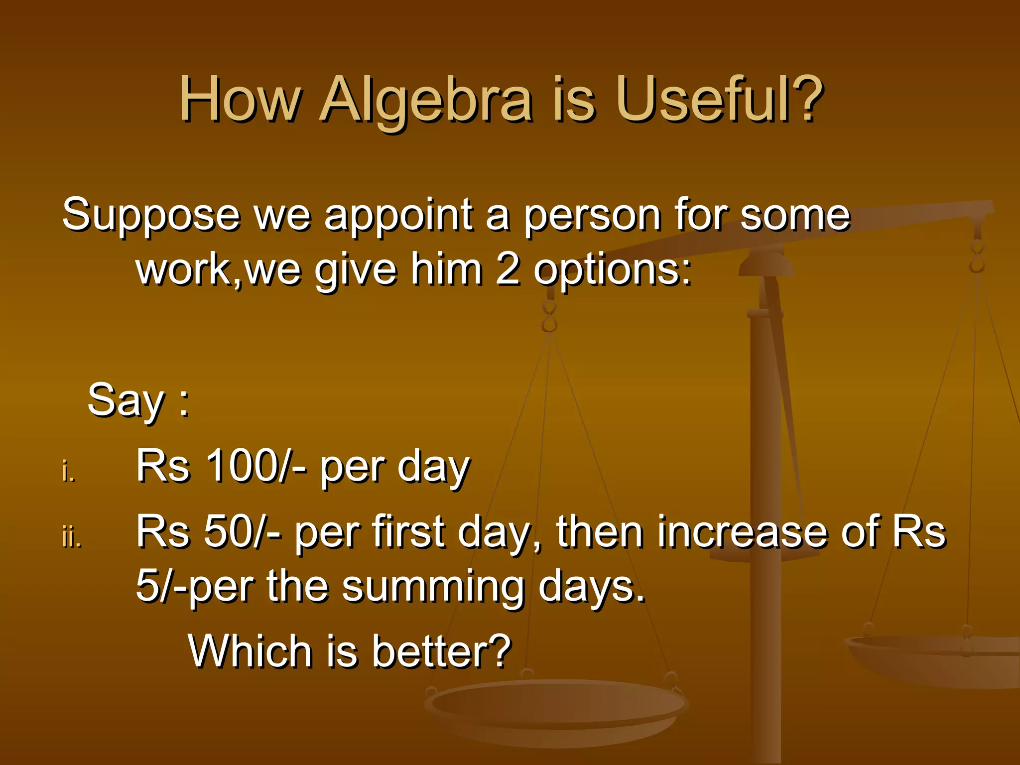How Algebra is Useful?
Suppose we appoint a person for some
work,we give him 2 options:
Say :
i.
Rs 100/- per day
ii.
Rs 50/- per first day, then increase of Rs
5/-per the summing days.
Which is better?

 
