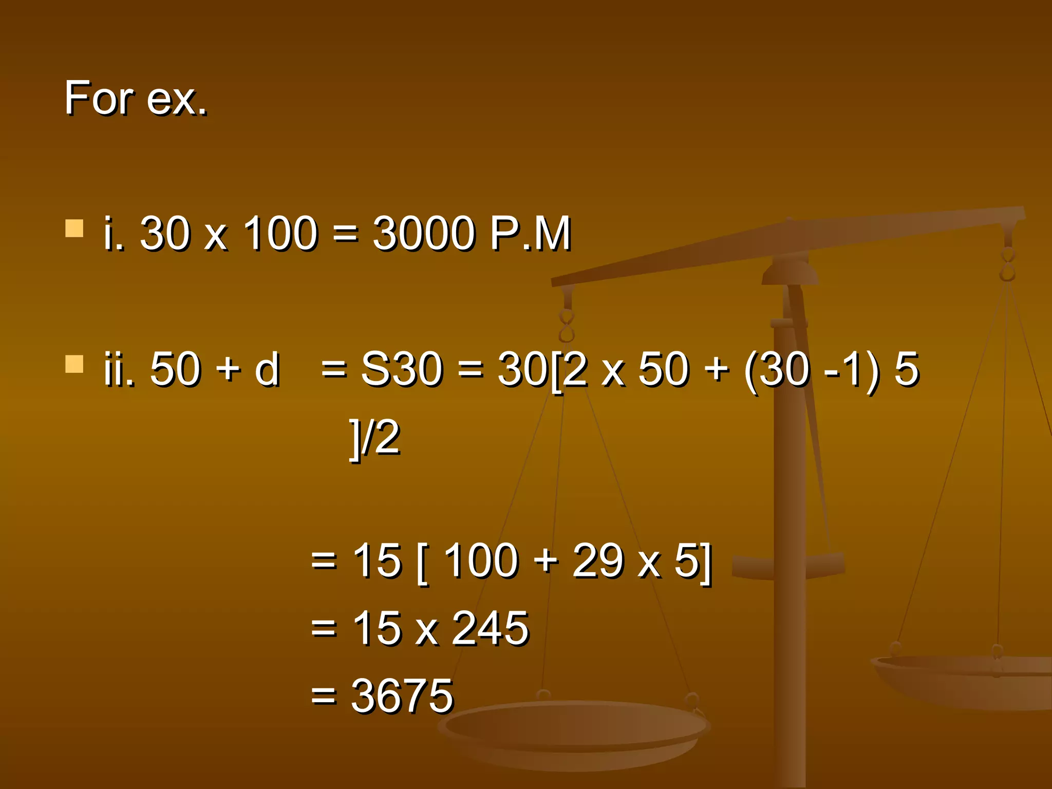For ex.




i. 30 x 100 = 3000 P.M
ii. 50 + d = S30 = 30[2 x 50 + (30 -1) 5
]/2
= 15 [ 100 + 29 x 5]
= 15 x 245
= 3675

 