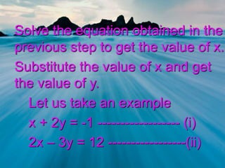 Solve the equation obtained in the
previous step to get the value of x.
Substitute the value of x and get
the value of y.
Let us take an example
x + 2y = -1 ------------------ (i)
2x – 3y = 12 -----------------(ii)
 