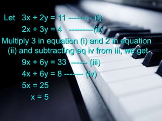 Let 3x + 2y = 11 --------- (i)
2x + 3y = 4 ---------(ii)
Multiply 3 in equation (i) and 2 in equation
(ii) and subtracting eq iv from iii, we get
9x + 6y = 33 ------ (iii)
4x + 6y = 8 ------- (iv)
5x = 25
x = 5
 