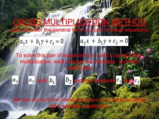 CROSS MULTIPLICATION METHOD
Let’s consider the general form of a pair of linear equations.
To solve this pair of equations for 𝑥 and 𝑦 using cross-
multiplication, we’ll arrange the variables and their
coefficients
, and , and the constants and
We can convert non linear equations in to linear equation
by a suitable substitution
 