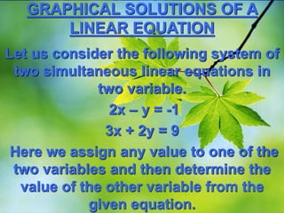GRAPHICAL SOLUTIONS OF A
LINEAR EQUATION
Let us consider the following system of
two simultaneous linear equations in
two variable.
2x – y = -1
3x + 2y = 9
Here we assign any value to one of the
two variables and then determine the
value of the other variable from the
given equation.
 