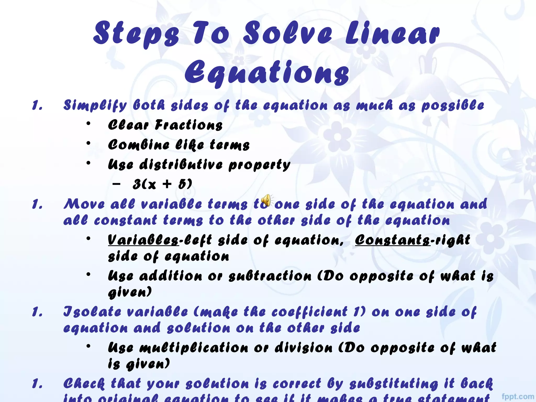 Steps To Solve Linear
Equations
1. Simplify both sides of the equation as much as possible
• Clear Fractions
• Combine like terms
• Use distributive property
– 3(x + 5)
1. Move all variable terms to one side of the equation and
all constant terms to the other side of the equation
• Variables-left side of equation, Constants-right
side of equation
• Use addition or subtraction (Do opposite of what is
given)
1. Isolate variable (make the coefficient 1) on one side of
equation and solution on the other side
• Use multiplication or division (Do opposite of what
is given)
1. Check that your solution is correct by substituting it back
 