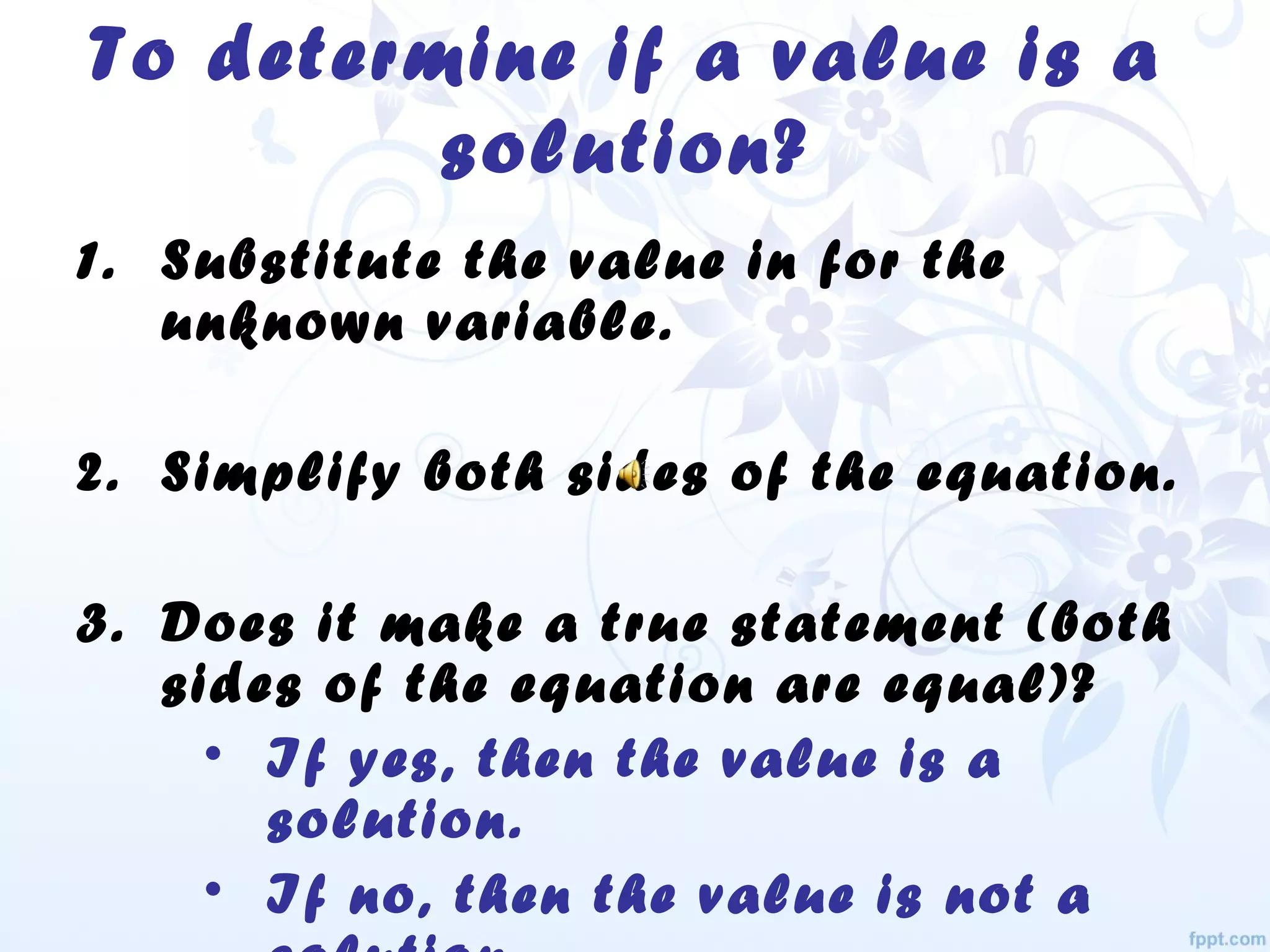 To determine if a value is a
solution?
1. Substitute the value in for the
unknown variable.
2. Simplify both sides of the equation.
3. Does it make a true statement (both
sides of the equation are equal)?
• If yes, then the value is a
solution.
• If no, then the value is not a
 