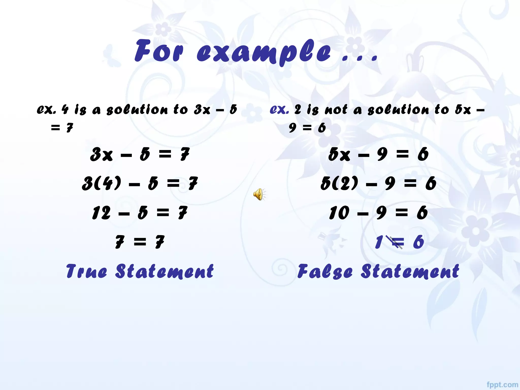 For example . . .
ex. 4 is a solution to 3x – 5
= 7
3x – 5 = 7
3(4) – 5 = 7
12 – 5 = 7
7 = 7
True Statement
ex. 2 is not a solution to 5x –
9 = 6
5x – 9 = 6
5(2) – 9 = 6
10 – 9 = 6
1 = 6
False Statement
 