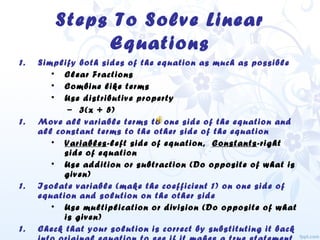 Steps To Solve Linear
Equations
1. Simplify both sides of the equation as much as possible
• Clear Fractions
• Combine like terms
• Use distributive property
– 3(x + 5)
1. Move all variable terms to one side of the equation and
all constant terms to the other side of the equation
• Variables-left side of equation, Constants-right
side of equation
• Use addition or subtraction (Do opposite of what is
given)
1. Isolate variable (make the coefficient 1) on one side of
equation and solution on the other side
• Use multiplication or division (Do opposite of what
is given)
1. Check that your solution is correct by substituting it back
 