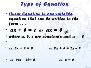 Type of Equation
• Linear Equation in one variable-
equation that can be written in the
form . . .
• ax + b = c or ax = b
• where a, b, c are constants and a 0
•
• ex. 3x + 9 = 0 ex. 7x + 5 = 2x – 9
• ex. 4(x – 2)= 6 ex. x = 6
≠
 