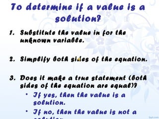 To determine if a value is a
solution?
1. Substitute the value in for the
unknown variable.
2. Simplify both sides of the equation.
3. Does it make a true statement (both
sides of the equation are equal)?
• If yes, then the value is a
solution.
• If no, then the value is not a
 