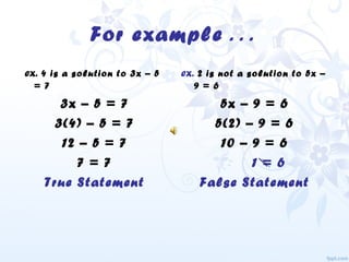 For example . . .
ex. 4 is a solution to 3x – 5
= 7
3x – 5 = 7
3(4) – 5 = 7
12 – 5 = 7
7 = 7
True Statement
ex. 2 is not a solution to 5x –
9 = 6
5x – 9 = 6
5(2) – 9 = 6
10 – 9 = 6
1 = 6
False Statement
 