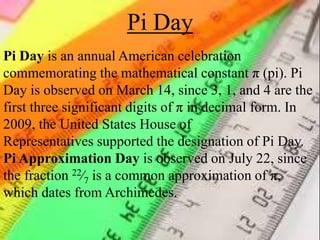 Pi Day
Pi Day is an annual American celebration
commemorating the mathematical constant π (pi). Pi
Day is observed on March 14, since 3, 1, and 4 are the
first three significant digits of π in decimal form. In
2009, the United States House of
Representatives supported the designation of Pi Day.
Pi Approximation Day is observed on July 22, since
the fraction 22⁄7 is a common approximation of π,
which dates from Archimedes.
 