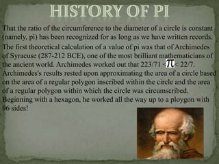 That the ratio of the circumference to the diameter of a circle is constant
(namely, pi) has been recognized for as long as we have written records.
The first theoretical calculation of a value of pi was that of Archimedes
of Syracuse (287-212 BCE), one of the most brilliant mathematicians of
the ancient world. Archimedes worked out that 223/71 < < 22/7.
Archimedes's results rested upon approximating the area of a circle based
on the area of a regular polygon inscribed within the circle and the area
of a regular polygon within which the circle was circumscribed.
Beginning with a hexagon, he worked all the way up to a ploygon with
96 sides!
 