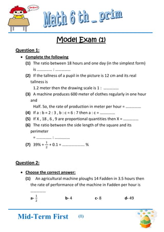 (1) 
Mid-Term First 
Term 
Model Exam (1) 
Question 1: 
 Complete the following 
(1) The ratio between 18 hours and one day (in the simplest form) 
is …………… : …………… 
(2) If the tallness of a pupil in the picture is 12 cm and its real tallness is 
1.2 meter then the drawing scale is 1 : …………… 
(3) A machine produces 600 meter of clothes regularly in one hour and 
Half. So, the rate of production in meter per hour = …………… 
(4) If a : b = 2 : 3 , b : c = 6 : 7 then a : c = …………… 
(5) If X , 18 , 6 , 9 are proportional quantities then X = …………… 
(6) The ratio between the side length of the square and its perimeter 
= …………… : …………… 
(7) 39% + + 0.1 = …………………. % 
Question 2: 
 Choose the correct answer: 
(1) An agricultural machine ploughs 14 Fadden in 3.5 hours then the rate of performance of the machine in Fadden per hour is …………… 
a- b- 4 c- 8 d- 49  