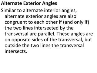 Alternate Exterior Angles
Similar to alternate interior angles,
alternate exterior angles are also
congruent to each other if (and only if)
the two lines intersected by the
transversal are parallel. These angles are
on opposite sides of the transversal, but
outside the two lines the transversal
intersects.
 