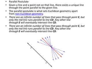 • Parallel Postulate
• Given a line and a point not on that line, there exists a unique line
through the point parallel to the given line.
• The parallel postulate is what sets Euclidean geometry apart
from non-Euclidean geometry.
• There are an infinite number of lines that pass through point E, but
only the red line runs parallel to line CD. Any other line
through E will eventually intersect line CD.
• There are an infinite number of lines that pass through point E, but
only the red line runs parallel to line CD. Any other line
through E will eventually intersect line CD.
 