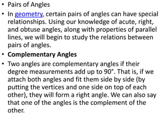 • Pairs of Angles
• In geometry, certain pairs of angles can have special
relationships. Using our knowledge of acute, right,
and obtuse angles, along with properties of parallel
lines, we will begin to study the relations between
pairs of angles.
• Complementary Angles
• Two angles are complementary angles if their
degree measurements add up to 90°. That is, if we
attach both angles and fit them side by side (by
putting the vertices and one side on top of each
other), they will form a right angle. We can also say
that one of the angles is the complement of the
other.
 