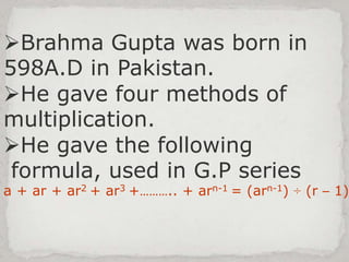 Brahma Gupta was born in
598A.D in Pakistan.
He gave four methods of
multiplication.
He gave the following
formula, used in G.P series
a + ar + ar2 + ar3 +……….. + arn-1 = (arn-1) ÷ (r – 1)
 