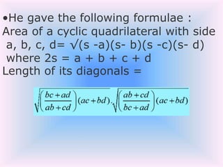 •He gave the following formulae :
Area of a cyclic quadrilateral with side
a, b, c, d= √(s -a)(s- b)(s -c)(s- d)
where 2s = a + b + c + d
Length of its diagonals =
 