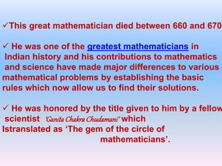 This great mathematician died between 660 and 670.
 He was one of the greatest mathematicians in
Indian history and his contributions to mathematics
and science have made major differences to various
mathematical problems by establishing the basic
rules which now allow us to find their solutions.
 He was honored by the title given to him by a fellow
scientist ‘GanitaChakraChudamani’ which
Istranslated as ‘The gem of the circle of
mathematicians’.
 