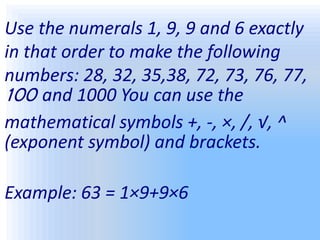 Use the numerals 1, 9, 9 and 6 exactly
in that order to make the following
numbers: 28, 32, 35,38, 72, 73, 76, 77,
100 and 1000 You can use the
mathematical symbols +, -, ×, /, √, ^
(exponent symbol) and brackets.
Example: 63 = 1×9+9×6
 