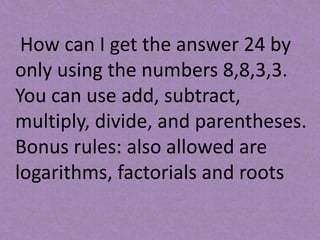 How can I get the answer 24 by
only using the numbers 8,8,3,3.
You can use add, subtract,
multiply, divide, and parentheses.
Bonus rules: also allowed are
logarithms, factorials and roots
 