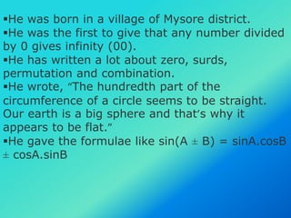 He was born in a village of Mysore district.
He was the first to give that any number divided
by 0 gives infinity (00).
He has written a lot about zero, surds,
permutation and combination.
He wrote, “The hundredth part of the
circumference of a circle seems to be straight.
Our earth is a big sphere and that’s why it
appears to be flat.”
He gave the formulae like sin(A ± B) = sinA.cosB
± cosA.sinB
 