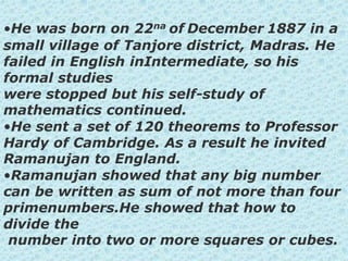 •He was born on 22na of December 1887 in a
small village of Tanjore district, Madras. He
failed in English inIntermediate, so his
formal studies
were stopped but his self-study of
mathematics continued.
•He sent a set of 120 theorems to Professor
Hardy of Cambridge. As a result he invited
Ramanujan to England.
•Ramanujan showed that any big number
can be written as sum of not more than four
primenumbers.He showed that how to
divide the
number into two or more squares or cubes.
 