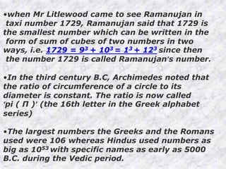 •when Mr Litlewood came to see Ramanujan in
taxi number 1729, Ramanujan said that 1729 is
the smallest number which can be written in the
form of sum of cubes of two numbers in two
ways, i.e. 1729 = 93 + 103 = 13 + 123 since then
the number 1729 is called Ramanujan’s number.
•In the third century B.C, Archimedes noted that
the ratio of circumference of a circle to its
diameter is constant. The ratio is now called
‘pi ( Π )’ (the 16th letter in the Greek alphabet
series)
•The largest numbers the Greeks and the Romans
used were 106 whereas Hindus used numbers as
big as 1053 with specific names as early as 5000
B.C. during the Vedic period.
 