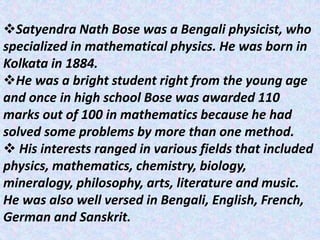 Satyendra Nath Bose was a Bengali physicist, who
specialized in mathematical physics. He was born in
Kolkata in 1884.
He was a bright student right from the young age
and once in high school Bose was awarded 110
marks out of 100 in mathematics because he had
solved some problems by more than one method.
 His interests ranged in various fields that included
physics, mathematics, chemistry, biology,
mineralogy, philosophy, arts, literature and music.
He was also well versed in Bengali, English, French,
German and Sanskrit.
 