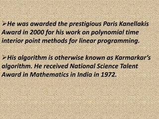 He was awarded the prestigious Paris Kanellakis
Award in 2000 for his work on polynomial time
interior point methods for linear programming.
His algorithm is otherwise known as Karmarkar’s
algorithm. He received National Science Talent
Award in Mathematics in India in 1972.
 
