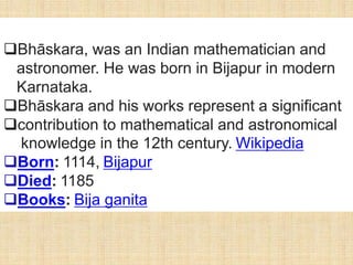 Bhāskara, was an Indian mathematician and
astronomer. He was born in Bijapur in modern
Karnataka.
Bhāskara and his works represent a significant
contribution to mathematical and astronomical
knowledge in the 12th century. Wikipedia
Born: 1114, Bijapur
Died: 1185
Books: Bija ganita
 