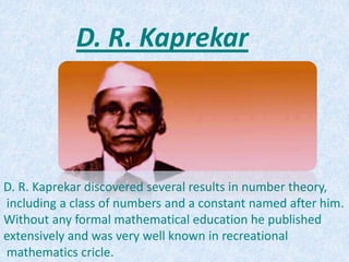 D. R. Kaprekar discovered several results in number theory,
including a class of numbers and a constant named after him.
Without any formal mathematical education he published
extensively and was very well known in recreational
mathematics cricle.
D. R. Kaprekar
 