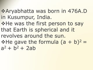 Aryabhatta was born in 476A.D
in Kusumpur, India.
He was the first person to say
that Earth is spherical and it
revolves around the sun.
He gave the formula (a + b)2 =
a2 + b2 + 2ab
 