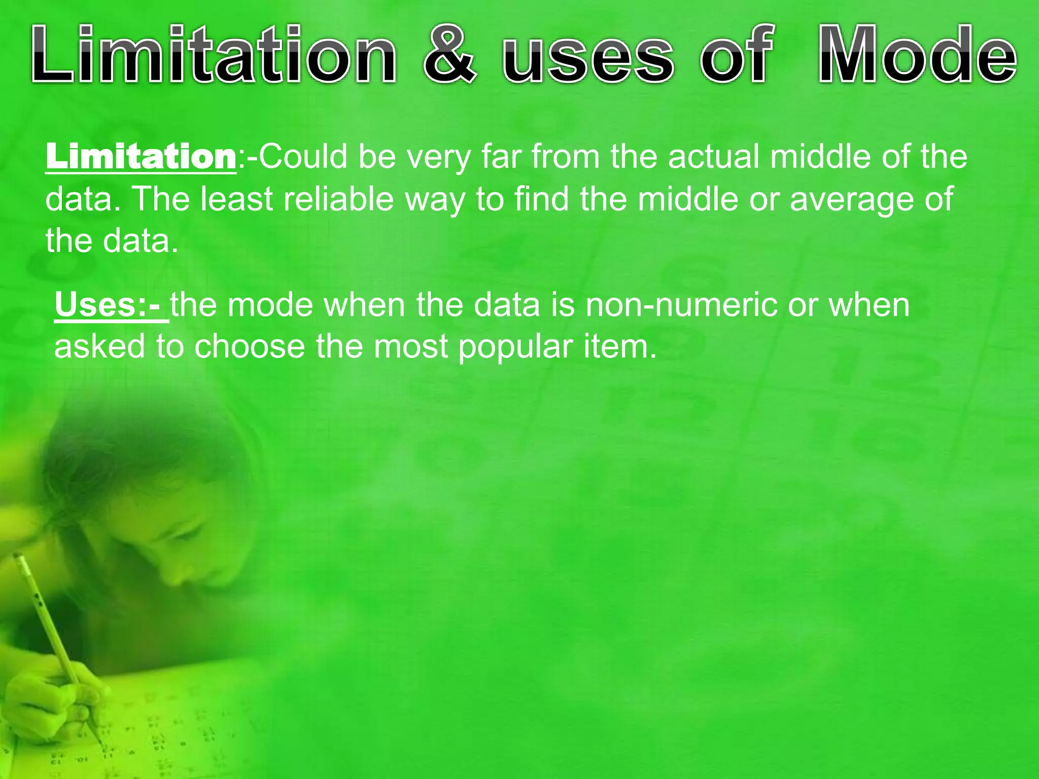 Limitation:-Could be very far from the actual middle of the
data. The least reliable way to find the middle or average of
the data.
Uses:- the mode when the data is non-numeric or when
asked to choose the most popular item.
 