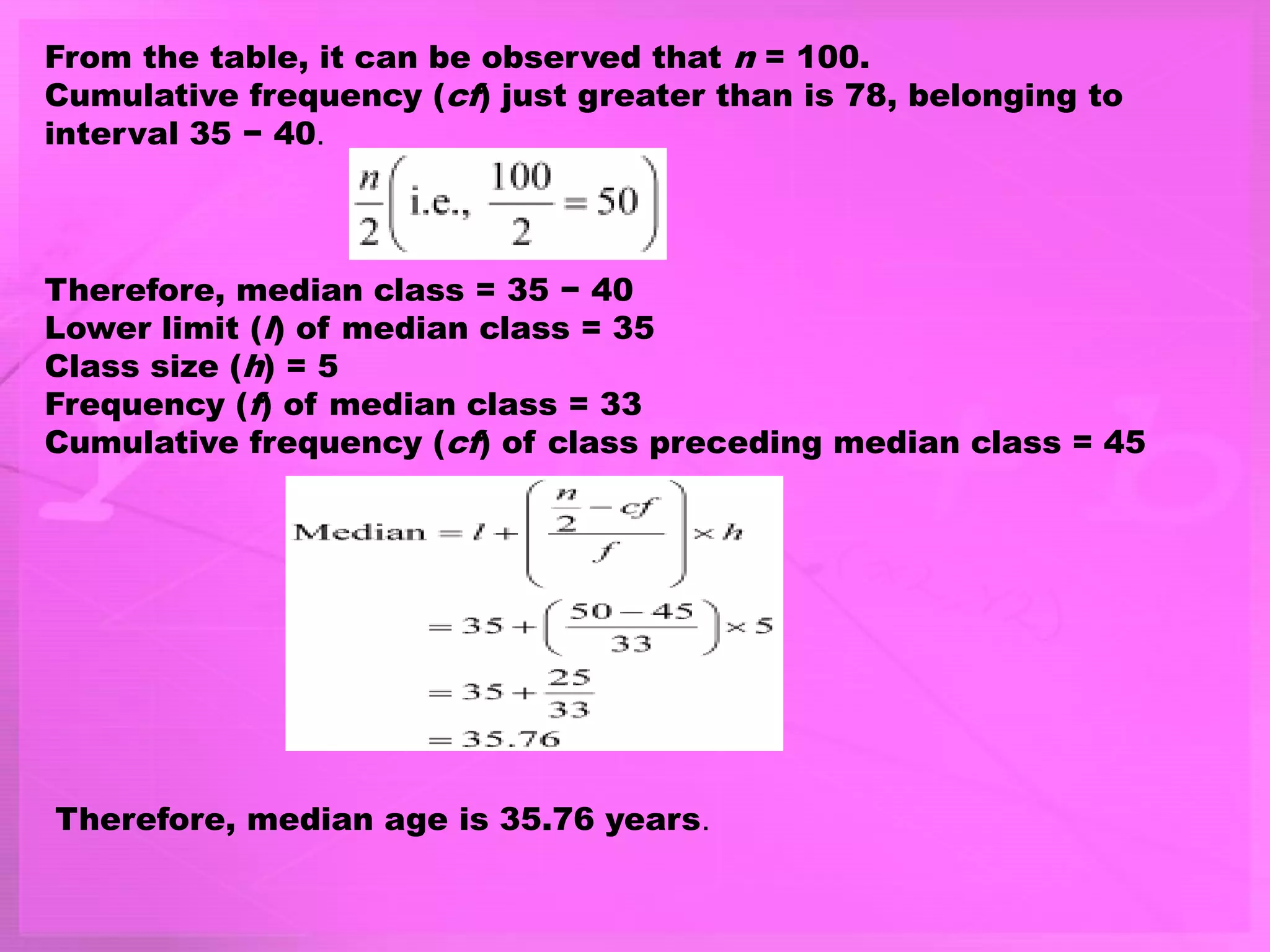 From the table, it can be observed that n = 100.
Cumulative frequency (cf) just greater than is 78, belonging to
interval 35 − 40.
Therefore, median class = 35 − 40
Lower limit (l) of median class = 35
Class size (h) = 5
Frequency (f) of median class = 33
Cumulative frequency (cf) of class preceding median class = 45
Therefore, median age is 35.76 years.
 