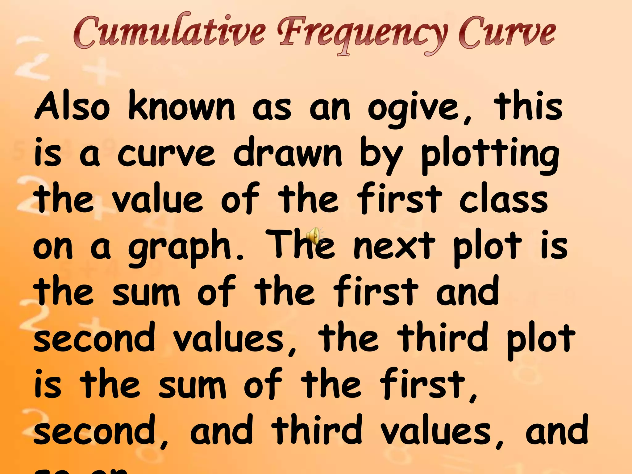 Also known as an ogive, this
is a curve drawn by plotting
the value of the first class
on a graph. The next plot is
the sum of the first and
second values, the third plot
is the sum of the first,
second, and third values, and
 