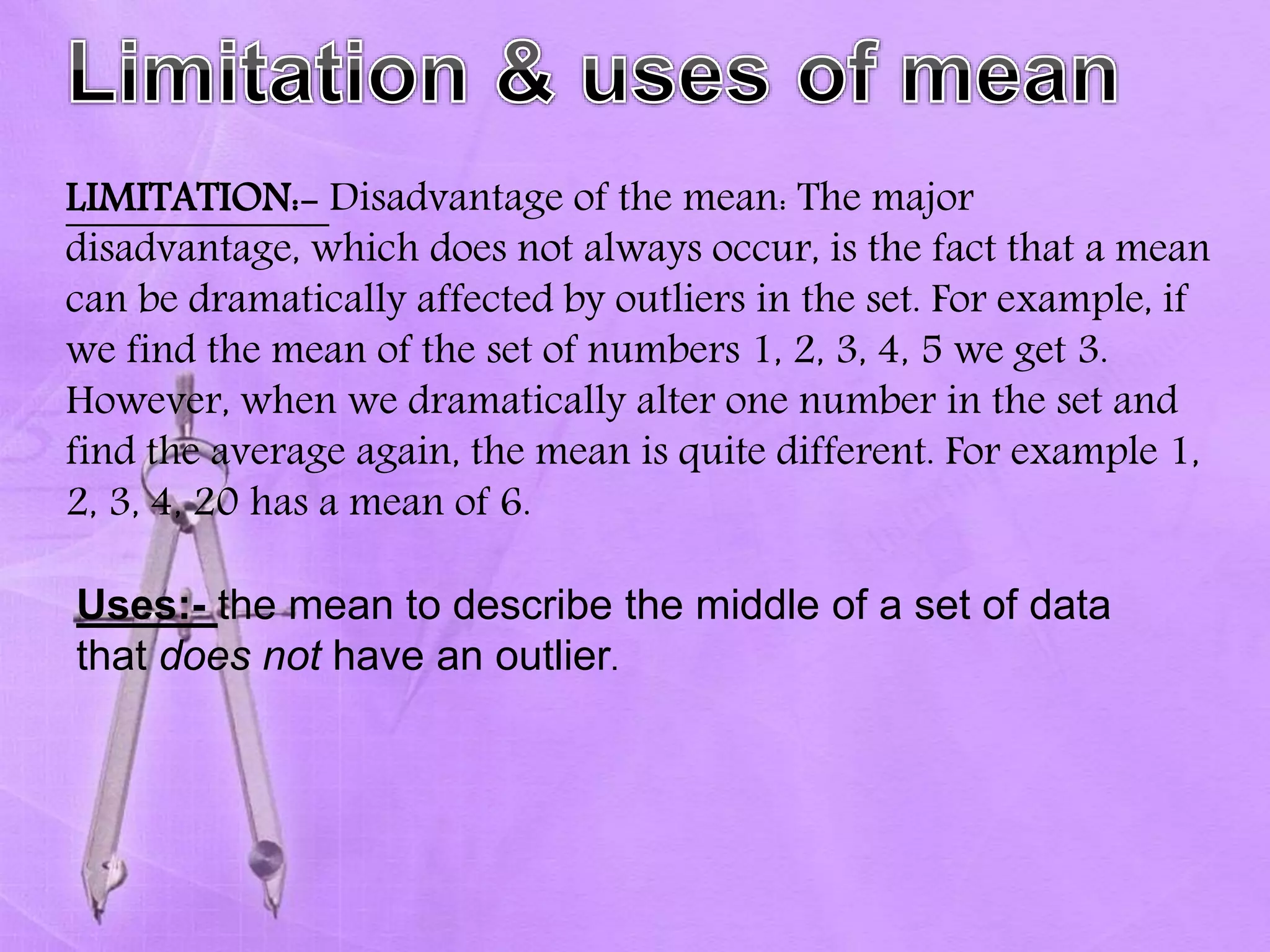 LIMITATION:- Disadvantage of the mean: The major
disadvantage, which does not always occur, is the fact that a mean
can be dramatically affected by outliers in the set. For example, if
we find the mean of the set of numbers 1, 2, 3, 4, 5 we get 3.
However, when we dramatically alter one number in the set and
find the average again, the mean is quite different. For example 1,
2, 3, 4, 20 has a mean of 6.
Uses:- the mean to describe the middle of a set of data
that does not have an outlier.
 