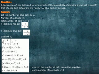 A bag contains 5 red balls and some blue balls. If the probability of drawing a blue ball is double
that of a red ball, determine the number of blue balls in the bag.
Let the number of blue balls be x.
Number of red balls = 5
Total number of balls = x + 5
P (getting a red ball)
P (getting a blue ball)
Given that,
However, the number of balls cannot be negative.
Hence, number of blue balls = 10
 