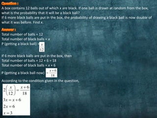 A box contains 12 balls out of which x are black. If one ball is drawn at random from the box,
what is the probability that it will be a black ball?
If 6 more black balls are put in the box, the probability of drawing a black ball is now double of
what it was before. Find x.
Total number of balls = 12
Total number of black balls = x
P (getting a black ball) =
If 6 more black balls are put in the box, then
Total number of balls = 12 + 6 = 18
Total number of black balls = x + 6
P (getting a black ball now)
According to the condition given in the question,
 