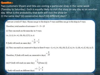 Two customers Shyam and Ekta are visiting a particular shop in the same week
(Tuesday to Saturday). Each is equally likely to visit the shop on any day as on another
day. What is the probability that both will visit the shop on
(i) the same day? (ii) consecutive days? (iii) different days?
 