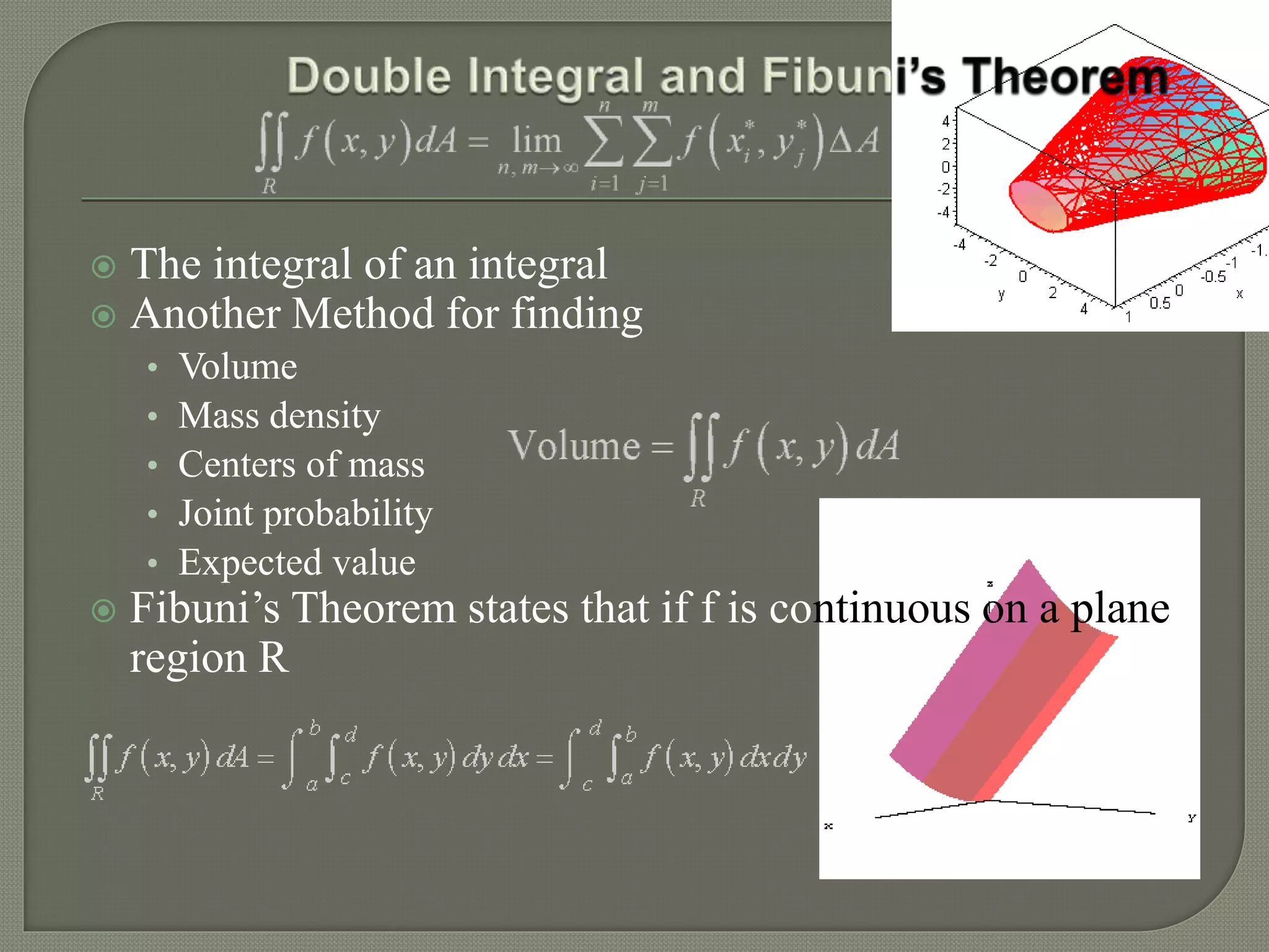  The integral of an integral
 Another Method for finding
• Volume
• Mass density
• Centers of mass
• Joint probability
• Expected value
 Fibuni’s Theorem states that if f is continuous on a plane
region R
 