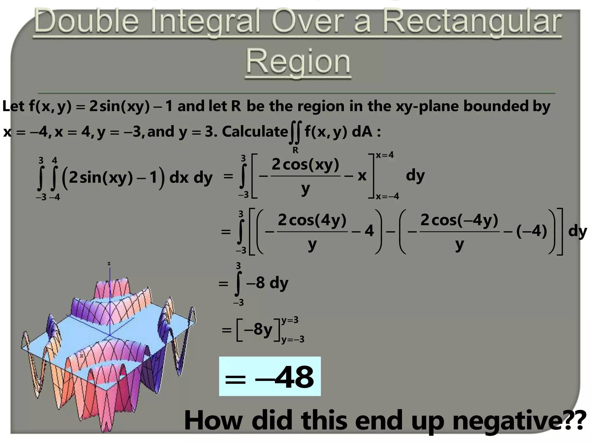  
3 4
3 4
2sin(xy) 1 dx dy
 
 
x 43
3 x 4
2cos(xy)
x dy
y

 
 
   
 

3
3
2cos(4y) 2cos( 4y)
4 ( 4) dy
y y
    
          
    

3
3
8 dy

 
y 3
y 3
8y


   
48 
R
Let f(x,y) 2sin(xy) 1 and let R be the region in the xy-plane bounded by
x 4,x 4,y 3,and y 3. Calculate f(x,y) dA :
 
      
How did this end up negative??
 