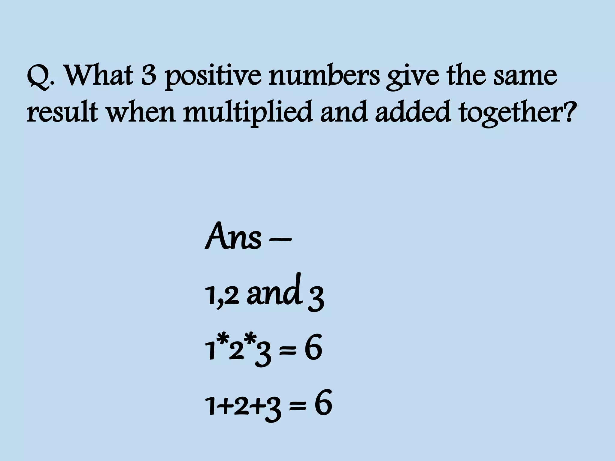 Q. What 3 positive numbers give the same
result when multiplied and added together?
Ans –
1,2 and 3
1*2*3 = 6
1+2+3 = 6