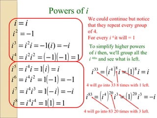 Powers of i
12
−=i
ii =
iiiii −=−== )(123
( )( ) 111224
=−−== iii
( ) iiiii === 145
( ) 111246
−=−== iii
( ) iiiii −=−== 1347
( ) 111448
=== iii
We could continue but notice
that they repeat every group
of 4.
For every i 4
it will = 1
To simplify higher powers
of i then, we'll group all the
i 4ths
and see what is left.
( ) ( ) iiiii ===
88433
1
4 will go into 33 8 times with 1 left.
( ) ( ) iiiii −=== 320320483
1
4 will go into 83 20 times with 3 left.
 