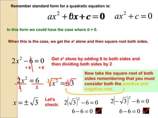 In this form we could have the case where b = 0.
02
=++ cbxax
Remember standard form for a quadratic equation is:
02
=+ cax002
=++ cxax
When this is the case, we get the x2
alone and then square root both sides.
062 2
=−x Get x2
alone by adding 6 to both sides and
then dividing both sides by 2
+ 6 + 6
62 2
=x
2 2
32
=x
Now take the square root of both
sides remembering that you must
consider both the positive and
negative root.
±
3±=x
Let's
check: ( ) 0632
2
=− ( ) 0632
2
=−−
066 =− 066 =−
Now take the square root of both
sides remembering that you must
consider both the positive and
negative root.
 