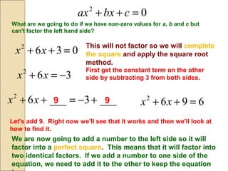 02
=++ cbxax
What are we going to do if we have non-zero values for a, b and c but
can't factor the left hand side?
0362
=++ xx
This will not factor so we will complete
the square and apply the square root
method.
First get the constant term on the other
side by subtracting 3 from both sides.362
−=+ xx
___3___62
+−=++ xx
We are now going to add a number to the left side so it will
factor into a perfect square. This means that it will factor into
two identical factors. If we add a number to one side of the
equation, we need to add it to the other to keep the equation
Let's add 9. Right now we'll see that it works and then we'll look at
how to find it.
9 9 6962
=++ xx
 